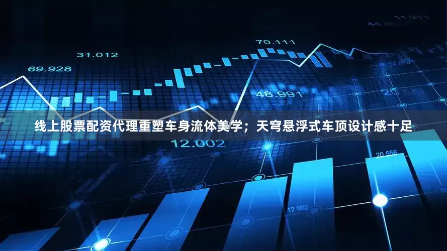线上股票配资代理重塑车身流体美学；天穹悬浮式车顶设计感十足