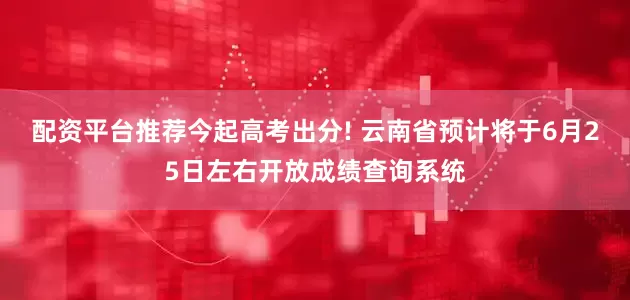 配资平台推荐今起高考出分! 云南省预计将于6月25日左右开放成绩查询系统