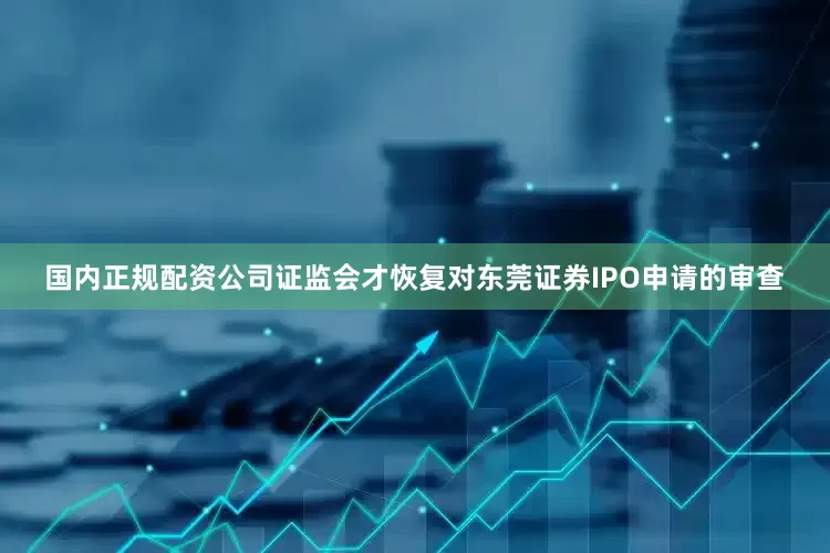 国内正规配资公司证监会才恢复对东莞证券IPO申请的审查