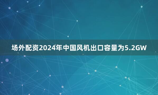 场外配资2024年中国风机出口容量为5.2GW