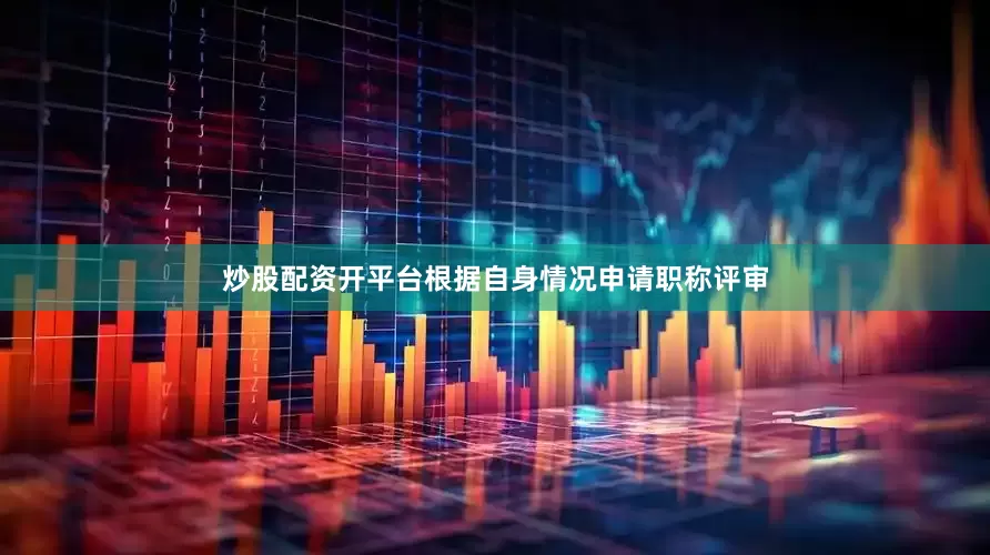 炒股配资开平台根据自身情况申请职称评审