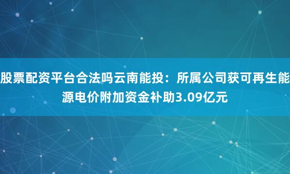 股票配资平台合法吗云南能投：所属公司获可再生能源电价附加资金补助3.09亿元